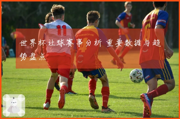 世界杯让球赛事分析 重要数据与趋势盘点